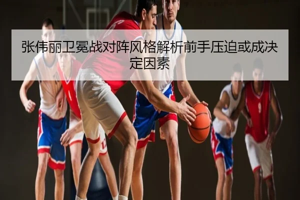 张伟丽卫冕战对阵风格解析前手压迫或成决定因素